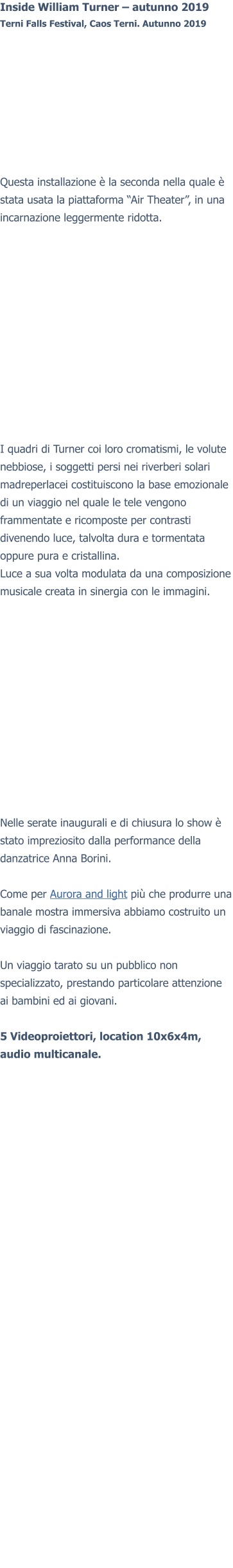 Inside William Turner – autunno 2019Terni Falls Festival, Caos Terni. Autunno 2019 Questa installazione è la seconda nella quale è stata usata la piattaforma “Air Theater”, in una incarnazione leggermente ridotta. I quadri di Turner coi loro cromatismi, le volute nebbiose, i soggetti persi nei riverberi solari madreperlacei costituiscono la base emozionale di un viaggio nel quale le tele vengono frammentate e ricomposte per contrasti divenendo luce, talvolta dura e tormentata oppure pura e cristallina. Luce a sua volta modulata da una composizione musicale creata in sinergia con le immagini. Nelle serate inaugurali e di chiusura lo show è stato impreziosito dalla performance della danzatrice Anna Borini.  Come per Aurora and light più che produrre una banale mostra immersiva abbiamo costruito un viaggio di fascinazione.Un viaggio tarato su un pubblico non specializzato, prestando particolare attenzione ai bambini ed ai giovani.  5 Videoproiettori, location 10x6x4m, audio multicanale.