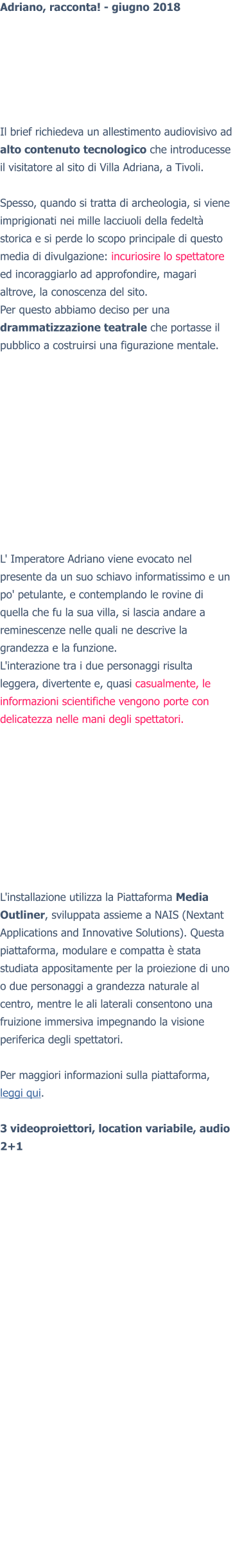 Adriano, racconta! - giugno 2018 Il brief richiedeva un allestimento audiovisivo ad alto contenuto tecnologico che introducesse il visitatore al sito di Villa Adriana, a Tivoli.  Spesso, quando si tratta di archeologia, si viene imprigionati nei mille lacciuoli della fedeltà storica e si perde lo scopo principale di questo media di divulgazione: incuriosire lo spettatore ed incoraggiarlo ad approfondire, magari altrove, la conoscenza del sito. Per questo abbiamo deciso per una drammatizzazione teatrale che portasse il pubblico a costruirsi una figurazione mentale. L' Imperatore Adriano viene evocato nel presente da un suo schiavo informatissimo e un po' petulante, e contemplando le rovine di quella che fu la sua villa, si lascia andare a reminescenze nelle quali ne descrive la grandezza e la funzione. L'interazione tra i due personaggi risulta leggera, divertente e, quasi casualmente, le informazioni scientifiche vengono porte con delicatezza nelle mani degli spettatori. L'installazione utilizza la Piattaforma Media Outliner, sviluppata assieme a NAIS (Nextant Applications and Innovative Solutions). Questa piattaforma, modulare e compatta è stata studiata appositamente per la proiezione di uno o due personaggi a grandezza naturale al centro, mentre le ali laterali consentono una fruizione immersiva impegnando la visione periferica degli spettatori.  Per maggiori informazioni sulla piattaforma, leggi qui.  3 videoproiettori, location variabile, audio 2+1