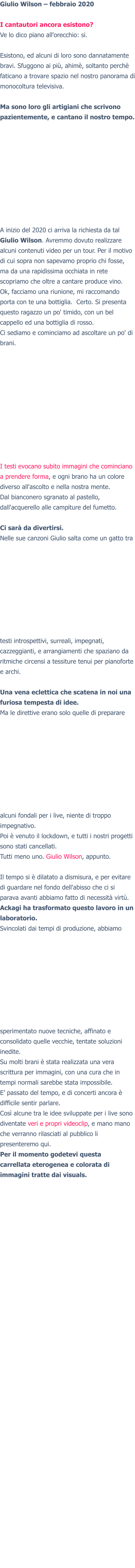 Giulio Wilson – febbraio 2020  I cantautori ancora esistono? Ve lo dico piano all'orecchio: si.  Esistono, ed alcuni di loro sono dannatamente bravi. Sfuggono ai più, ahimè, soltanto perchè faticano a trovare spazio nel nostro panorama di monocoltura televisiva.  Ma sono loro gli artigiani che scrivono pazientemente, e cantano il nostro tempo. A inizio del 2020 ci arriva la richiesta da tal Giulio Wilson. Avremmo dovuto realizzare alcuni contenuti video per un tour. Per il motivo di cui sopra non sapevamo proprio chi fosse, ma da una rapidissima occhiata in rete scopriamo che oltre a cantare produce vino. Ok, facciamo una riunione, mi raccomando porta con te una bottiglia.  Certo. Si presenta questo ragazzo un po' timido, con un bel cappello ed una bottiglia di rosso. Ci sediamo e cominciamo ad ascoltare un po' di brani.  I testi evocano subito immagini che cominciano a prendere forma, e ogni brano ha un colore diverso all'ascolto e nella nostra mente. Dal bianconero sgranato al pastello, dall'acquerello alle campiture del fumetto.  Ci sarà da divertirsi. Nelle sue canzoni Giulio salta come un gatto tra testi introspettivi, surreali, impegnati, cazzeggianti, e arrangiamenti che spaziano da ritmiche circensi a tessiture tenui per pianoforte e archi.  Una vena eclettica che scatena in noi una furiosa tempesta di idee. Ma le direttive erano solo quelle di preparare alcuni fondali per i live, niente di troppo impegnativo. Poi è venuto il lockdown, e tutti i nostri progetti sono stati cancellati. Tutti meno uno. Giulio Wilson, appunto. Il tempo si è dilatato a dismisura, e per evitare di guardare nel fondo dell'abisso che ci si parava avanti abbiamo fatto di necessità virtù. Ackagi ha trasformato questo lavoro in un laboratorio. Svincolati dai tempi di produzione, abbiamo sperimentato nuove tecniche, affinato e consolidato quelle vecchie, tentate soluzioni inedite. Su molti brani è stata realizzata una vera scrittura per immagini, con una cura che in tempi normali sarebbe stata impossibile. E’ passato del tempo, e di concerti ancora è difficile sentir parlare.Così alcune tra le idee sviluppate per i live sono diventate veri e propri videoclip, e mano mano che verranno rilasciati al pubblico li presenteremo qui. Per il momento godetevi questa  carrellata eterogenea e colorata di immagini tratte dai visuals.