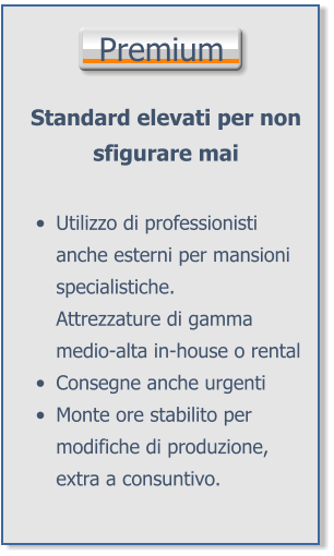 Premium Standard elevati per non sfigurare mai •	Utilizzo di professionisti anche esterni per mansioni specialistiche.Attrezzature di gamma medio-alta in-house o rental •	Consegne anche urgenti •	Monte ore stabilito per modifiche di produzione, extra a consuntivo.