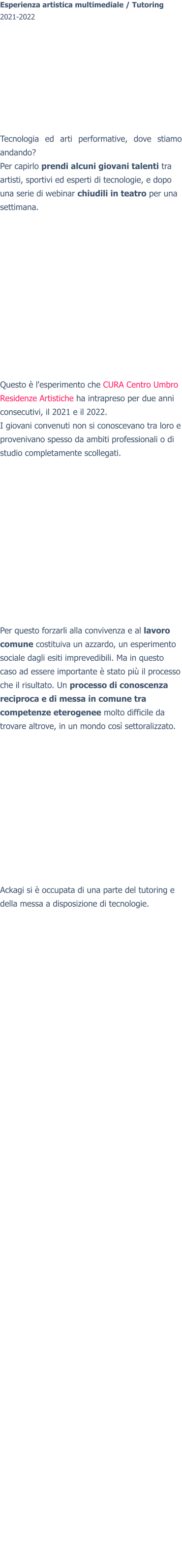 Esperienza artistica multimediale / Tutoring2021-2022 Tecnologia ed arti performative, dove stiamo andando? Per capirlo prendi alcuni giovani talenti tra artisti, sportivi ed esperti di tecnologie, e dopo una serie di webinar chiudili in teatro per una settimana. Questo è l'esperimento che CURA Centro Umbro Residenze Artistiche ha intrapreso per due anni consecutivi, il 2021 e il 2022. I giovani convenuti non si conoscevano tra loro e provenivano spesso da ambiti professionali o di studio completamente scollegati. Per questo forzarli alla convivenza e al lavoro comune costituiva un azzardo, un esperimento sociale dagli esiti imprevedibili. Ma in questo caso ad essere importante è stato più il processo che il risultato. Un processo di conoscenza reciproca e di messa in comune tra competenze eterogenee molto difficile da trovare altrove, in un mondo così settoralizzato.  Ackagi si è occupata di una parte del tutoring e della messa a disposizione di tecnologie.