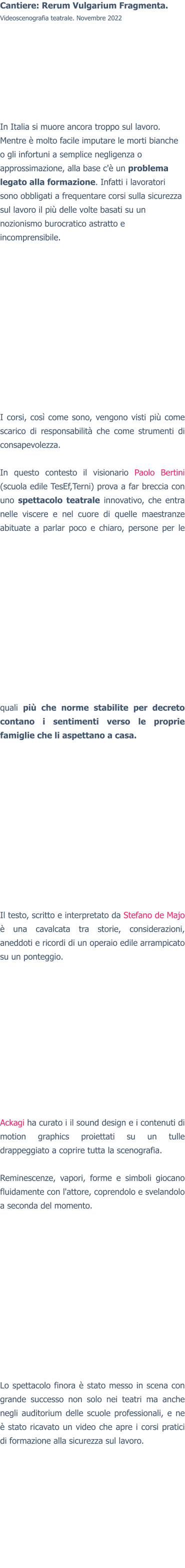 Cantiere: Rerum Vulgarium Fragmenta. Videoscenografia teatrale. Novembre 2022 In Italia si muore ancora troppo sul lavoro. Mentre è molto facile imputare le morti bianche o gli infortuni a semplice negligenza o approssimazione, alla base c'è un problema legato alla formazione. Infatti i lavoratori sono obbligati a frequentare corsi sulla sicurezza sul lavoro il più delle volte basati su un nozionismo burocratico astratto e incomprensibile. I corsi, così come sono, vengono visti più come scarico di responsabilità che come strumenti di consapevolezza.  In questo contesto il visionario Paolo Bertini (scuola edile TesEf,Terni) prova a far breccia con uno spettacolo teatrale innovativo, che entra nelle viscere e nel cuore di quelle maestranze abituate a parlar poco e chiaro, persone per le quali più che norme stabilite per decreto contano i sentimenti verso le proprie famiglie che li aspettano a casa.  Il testo, scritto e interpretato da Stefano de Majo è una cavalcata tra storie, considerazioni, aneddoti e ricordi di un operaio edile arrampicato su un ponteggio.Ackagi ha curato i il sound design e i contenuti di motion graphics proiettati su un tulle drappeggiato a coprire tutta la scenografia.  Reminescenze, vapori, forme e simboli giocano fluidamente con l'attore, coprendolo e svelandolo a seconda del momento. Lo spettacolo finora è stato messo in scena con grande successo non solo nei teatri ma anche negli auditorium delle scuole professionali, e ne è stato ricavato un video che apre i corsi pratici di formazione alla sicurezza sul lavoro.  